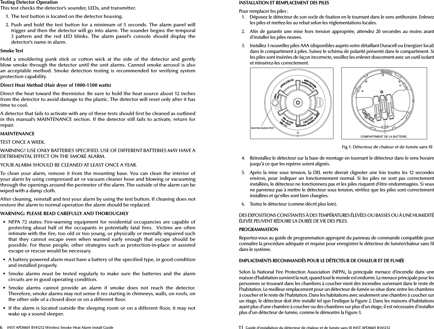 6 INST APD0601 B141212 Wireless Smoke Heat Alarm Install GuideTesting Detector OperationThis test checks the detector’s sounder, LEDs, and transmitter.1. The test button is located on the detector housing.2. Push  and hold the  test  button for a minimum of  5  seconds. The alarm  panel  willtrigger and then the detector will go into alarm. The sounder begins the temporal3  pattern  and  the  red  LED  blinks.  The  alarm  panel’s  console  should  display  thedetector’s name in alarm.Smoke TestHold  a  smoldering  punk  stick  or  cotton  wick  at  the  side  of  the  detector  and  gently blow smoke through the detector until  the unit alarms. Canned smoke aerosol is also an  acceptable  method.  Smoke detection  testing  is  recommended  for  verifying  system protection capability.Direct Heat Method (Hair dryer of 1000-1500 watts)Direct the heat toward the thermistor. Be sure to hold the heat source about 12 inches from the detector to avoid damage to the plastic. The detector will reset only after it has time to cool.A detector that fails to activate with any of these tests should  rst be cleaned as outlined in this manual’s MAINTENANCE section. If the detector  still fails to activate, return for repair.MAINTENANCETEST ONCE A WEEK.WARNING! USE ONLY BATTERIES SPECIFIED. USE OF DIFFERENT BATTERIES MAY HAVE A DETRIMENTAL EFFECT ON THE SMOKE ALARM.YOUR ALARM SHOULD BE CLEANED AT LEAST ONCE A YEAR.To clean your alarm,  remove it  from the mounting  base. You can  clean the interior  of your alarm by using compressed air or vacuum cleaner hose and blowing or vacuuming through the openings around the perimeter of the alarm. The outside of the alarm can be wiped with a damp cloth.After cleaning, reinstall and test your alarm by using the test button. If cleaning does not restore the alarm to normal operation the alarm should be replaced.WARNING: PLEASE READ CAREFULLY AND THOROUGHLY•  NFPA 72  states:  Fire-warning equipment  for residential occupancies are capable  ofprotecting  about  half  of the  occupants in  potentially fatal   res.   Victims  are  oftenintimate with the  re, too old or too young, or physically or mentally impaired suchthat  they  cannot  escape  even  when  warned  early  enough  that  escape  should  be possible. For these  people, other strategies such  as  protection-in-place  or  assistedescape or rescue would be necessary.•  A battery powered alarm must have a battery of the speci ed type, in good conditionand installed properly.•  Smoke  alarms  must  be  tested  regularly  to  make  sure  the  batteries  and  the  alarm circuits are in good operating condition.•  Smoke  alarms  cannot  provide  an  alarm  if  smoke  does  not  reach  the  detector.Therefore, smoke alarms may not sense   res starting in chimneys, walls, on roofs, onthe other side of a closed door or on a different  oor.•  If the alarm is located outside the sleeping room or on a different  oor, it may notwake up a sound sleeper.11 Guide d&apos;installation du détecteur de chaleur et de fumée sans  l INST APD0601 B141212INSTALLATION ET REMPLACEMENT DES PILESPour remplacer les piles:1.  Déposez le détecteur de son socle de  xation en le tournant dans le sens antihoraire. Enlevez les piles et mettez-les au rebut selon les réglementations locales.2.  A n de garantir  une  mise  hors tension  appropriée,  attendez  20 secondes au moins  avant d&apos;installer les piles neuves.3.  Installez 3 nouvelles piles AAA (disponibles auprès votre détaillant Duracell ou Energizer local) dans le compartiment à piles. Suivez le schéma de polarité présenté dans le compartiment. Si les piles sont insérées de façon incorrecte, veuillez les enlever doucement avec un outil isolant et réinsérez-les correctement.4.  Réinstallez le détecteur sur la base de montage en tournant le détecteur dans le sens horairejusqu’à ce que les repères soient alignés.5.  Après  la  mise sous  tension, la DEL verte devrait clignoter une  fois  toutes  les  12  secondes environ,  pour  indiquer  un  fonctionnement  normal.  Si  les  piles  ne  sont  pas  correctement installées, le détecteur ne fonctionnera pas et les piles risquent d&apos;être endommagées. Si vous ne parvenez pas à mettre le détecteur sous tension, véri ez que les piles sont correctement installées et qu&apos;elles sont bien chargées.6.  Testez le détecteur (comme décrit plus loin).DES EXPOSITIONS CONSTANTES À DES TEMPÉRATURES ÉLEVÉES OU BASSES OU À UNE HUMIDITÉ ÉLEVÉE PEUVENT RÉDUIRE LA DURÉE DE VIE DES PILES.PROGRAMMATIONReportez-vous au guide de programmation approprié du panneau de commande compatible pour connaître la procédure adéquate et requise pour enregistrer le détecteur de fumée/chaleur sans  l dans le système.EMPLACEMENTS RECOMMANDÉS POUR LE DÉTECTEUR DE CHALEUR ET DE FUMÉESelon la National Fire  Protection Association  (NFPA),  la  principale menace d’incendie dans une maison d&apos;habitation survient la nuit, quand tout le monde est endormi. La menace principale pour les personnes se trouvant dans les chambres à coucher vient des incendies survenant dans le reste de l’habitation. Le meilleur emplacement pour un détecteur de fumée se situe donc entre les chambres à coucher et le reste de l’habitation. Dans les habitations avec seulement une chambre à coucher sur un étage, le détecteur doit être installé tel que l&apos;indique la Figure 2. Dans les maisons d&apos;habitations ayant plus d’une chambre à coucher ou des chambres sur plus d’un étage, il est nécessaire d&apos;installer plus d’un détecteur de fumée, comme le démontre la Figure 3.&amp;203$57,0(17&apos;(/$%$77(5,(#0650/4*-&amp;/$&amp;5&amp;45Fig 1. Détecteur de chaleur et de fumée sans  l