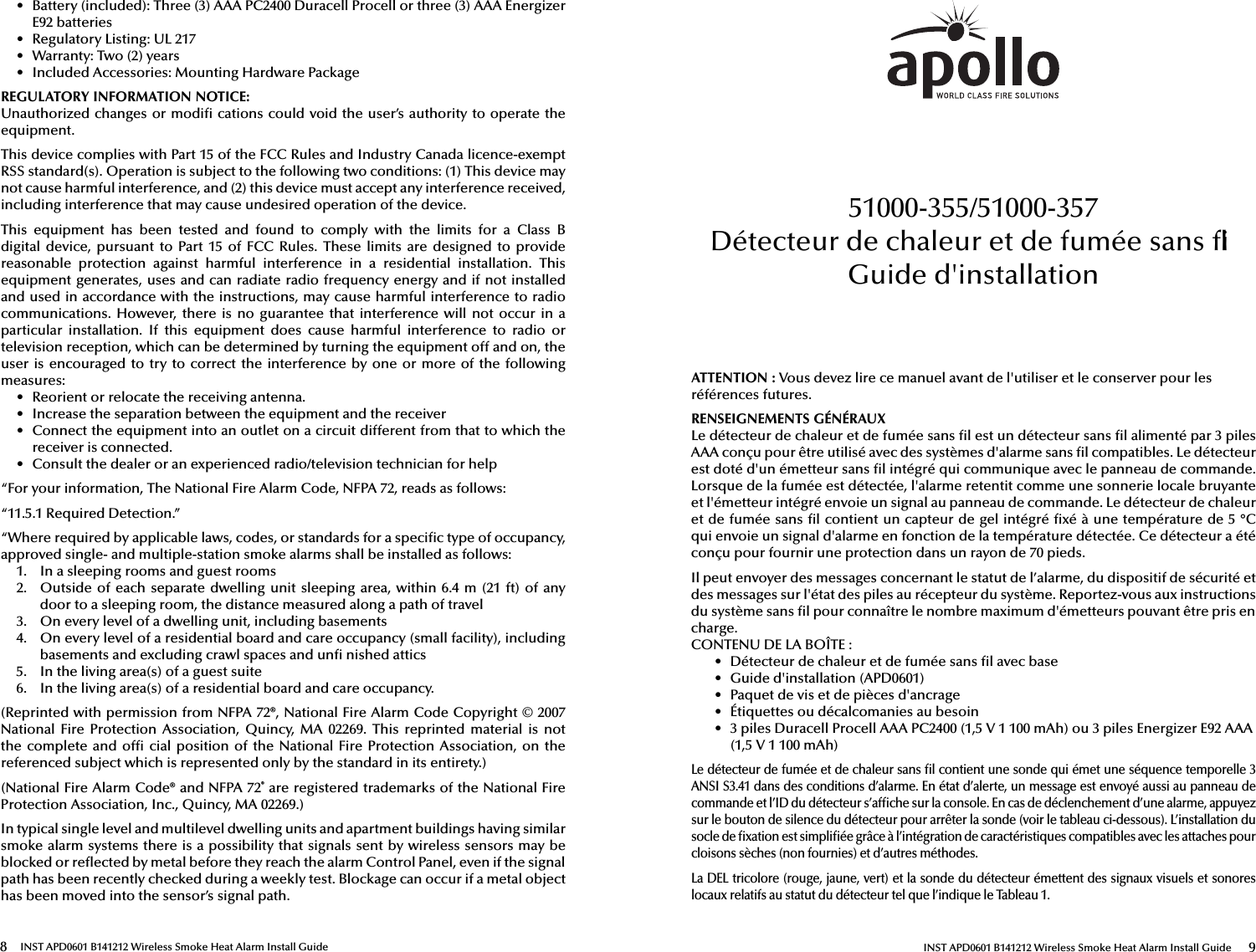 8 INST APD0601 B141212 Wireless Smoke Heat Alarm Install Guide•  Battery (included): Three (3) AAA PC2400 Duracell Procell or three (3) AAA EnergizerE92 batteries•  Regulatory Listing: UL 217•  Warranty: Two (2) years•  Included Accessories: Mounting Hardware PackageREGULATORY INFORMATION NOTICE: Unauthorized changes or modi  cations could void the user’s authority to operate the equipment.This device complies with Part 15 of the FCC Rules and Industry Canada licence-exempt RSS standard(s). Operation is subject to the following two conditions: (1) This device may not cause harmful interference, and (2) this device must accept any interference received, including interference that may cause undesired operation of the device.This  equipment  has  been  tested  and  found  to  comply  with  the  limits  for  a  Class  B digital  device,  pursuant  to  Part  15  of  FCC  Rules.  These  limits are  designed  to  provide reasonable  protection  against  harmful  interference  in  a  residential  installation.  This equipment generates, uses and can radiate radio frequency energy and if not installed and used in accordance with the instructions, may cause harmful interference to radio communications. However,  there  is  no  guarantee  that  interference  will not occur in a particular  installation.  If  this  equipment  does  cause  harmful  interference  to  radio  or television reception, which can be determined by turning the equipment off and on, the user is encouraged to try to correct the  interference by  one or  more of  the following measures:•  Reorient or relocate the receiving antenna.•  Increase the separation between the equipment and the receiver•  Connect the equipment into an outlet on a circuit different from that to which thereceiver is connected.•  Consult the dealer or an experienced radio/television technician for help“For your information, The National Fire Alarm Code, NFPA 72, reads as follows:“11.5.1 Required Detection.”“Where required by applicable laws, codes, or standards for a speci c type of occupancy, approved single- and multiple-station smoke alarms shall be installed as follows:1.  In a sleeping rooms and guest rooms2.  Outside of each  separate dwelling unit sleeping area, within  6.4 m (21 ft)  of anydoor to a sleeping room, the distance measured along a path of travel3.  On every level of a dwelling unit, including basements4.  On every level of a residential board and care occupancy (small facility), including basements and excluding crawl spaces and un  nished attics5.  In the living area(s) of a guest suite6.  In the living area(s) of a residential board and care occupancy.(Reprinted with permission from NFPA 72®, National Fire Alarm Code Copyright © 2007 National  Fire  Protection  Association,  Quincy,  MA 02269.  This reprinted  material is  not the complete  and  of  cial position  of  the  National Fire Protection Association, on  the referenced subject which is represented only by the standard in its entirety.)(National Fire Alarm Code® and NFPA 72® are registered trademarks of the National Fire Protection Association, Inc., Quincy, MA 02269.) In typical single level and multilevel dwelling units and apartment buildings having similar smoke alarm systems there is a possibility that signals sent by wireless sensors may be blocked or re ected by metal before they reach the alarm Control Panel, even if the signal path has been recently checked during a weekly test. Blockage can occur if a metal object has been moved into the sensor’s signal path.INST APD0601 B141212 Wireless Smoke Heat Alarm Install Guide 9ATTENTION: Vous devez lire ce manuel avant de l&apos;utiliser et le conserver pour les références futures.RENSEIGNEMENTS GÉNÉRAUXLe détecteur de chaleur et de fumée sans  l est un détecteur sans  l alimenté par 3 piles AAA conçu pour être utilisé avec des systèmes d&apos;alarme sans  l compatibles. Le détecteur est doté d&apos;un émetteur sans  l intégré qui communique avec le panneau de commande. Lorsque de la fumée est détectée, l&apos;alarme retentit comme une sonnerie locale bruyante et l&apos;émetteur intégré envoie un signal au panneau de commande. Le détecteur de chaleur et de fumée sans  l contient un capteur de gel intégré  xé à une température de 5 °C qui envoie un signal d&apos;alarme en fonction de la température détectée. Ce détecteur a été conçu pour fournir une protection dans un rayon de 70pieds.Il peut envoyer des messages concernant le statut de l’alarme, du dispositif de sécurité et des messages sur l&apos;état des piles au récepteur du système. Reportez-vous aux instructions du système sans  l pour connaître le nombre maximum d&apos;émetteurs pouvant être pris en charge.CONTENU DE LA BOÎTE:•  Détecteur de chaleur et de fumée sans  l avec base•  Guide d&apos;installation (APD0601)•  Paquet de vis et de pièces d&apos;ancrage•  Étiquettes ou décalcomanies au besoin•  3 piles Duracell Procell AAA PC2400 (1,5V 1 100mAh) ou 3 piles Energizer E92 AAA (1,5V 1 100mAh)Le détecteur de fumée et de chaleur sans  l contient une sonde qui émet une séquence temporelle 3 ANSI S3.41 dans des conditions d’alarme. En état d’alerte, un message est envoyé aussi au panneau de commande et l’ID du détecteur s’af che sur la console. En cas de déclenchement d’une alarme, appuyez sur le bouton de silence du détecteur pour arrêter la sonde (voir le tableau ci-dessous). L’installation du socle de  xation est simpli ée grâce à l’intégration de caractéristiques compatibles avec les attaches pour cloisons sèches (non fournies) et d’autres méthodes.La DEL tricolore (rouge, jaune, vert) et la sonde du détecteur émettent des signaux visuels et sonores locaux relatifs au statut du détecteur tel que l’indique le Tableau 1. 51000-355/51000-357Détecteur de chaleur et de fumée sans  l Guide d&apos;installation