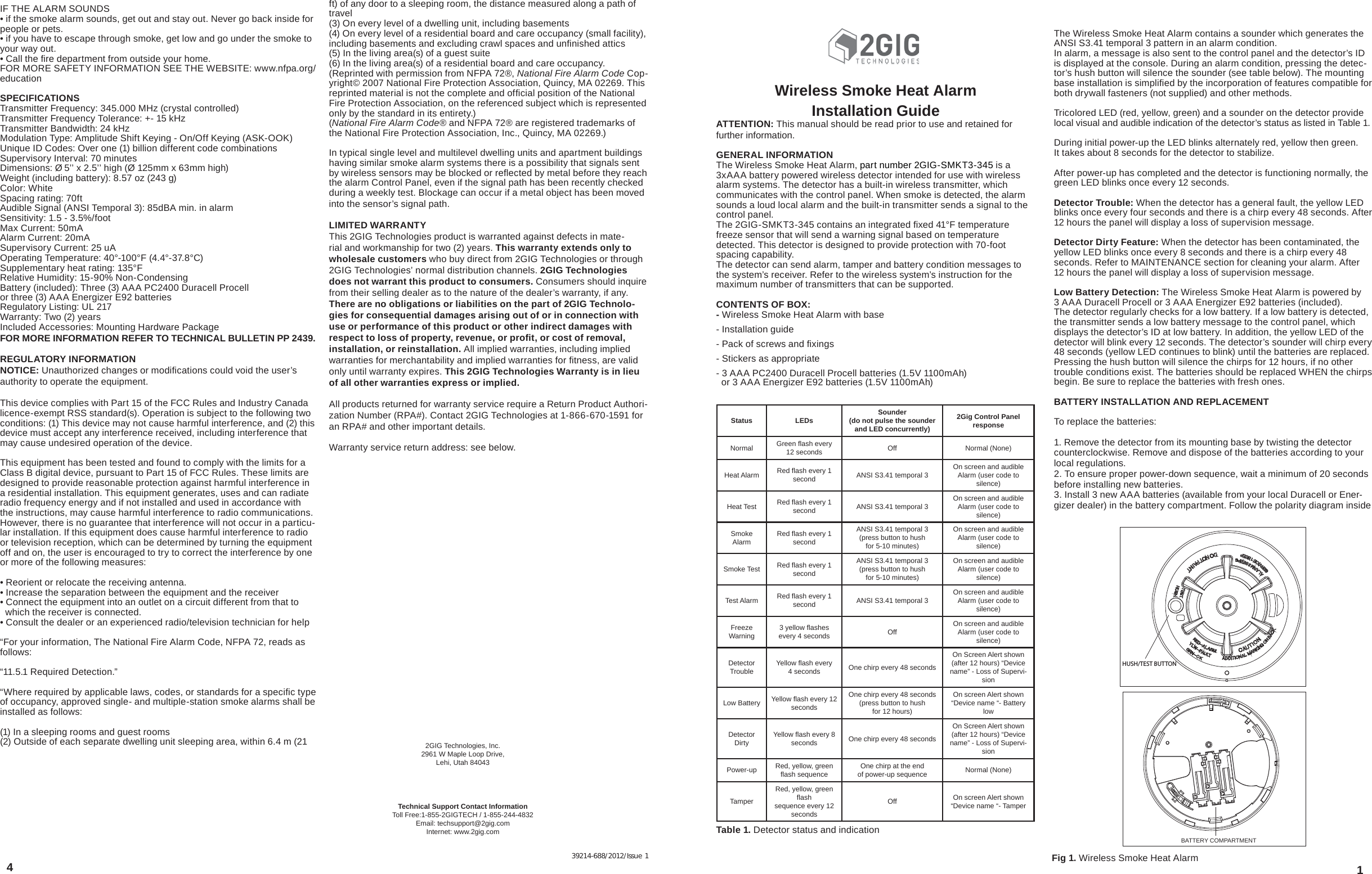 Wireless Smoke Heat AlarmInstallation Guide ATTENTION: This manual should be read prior to use and retained for further information.GENERAL INFORMATIONThe Wireless Smoke Heat Alarm, part number 2GIG-SMKT3-345 is a 3xAAA battery powered wireless detector intended for use with wireless alarm systems. The detector has a built-in wireless transmitter, which communicates with the control panel. When smoke is detected, the alarm sounds a loud local alarm and the built-in transmitter sends a signal to the control panel.The 2GIG-SMKT3-345 contains an integrated ﬁ xed 41°F temperature freeze sensor that will send a warning signal based on temperature detected. This detector is designed to provide protection with 70-foot spacing capability. The detector can send alarm, tamper and battery condition messages to the system’s receiver. Refer to the wireless system’s instruction for the maximum number of transmitters that can be supported.CONTENTS OF BOX:- Wireless Smoke Heat Alarm with base- Installation guide- Pack of screws and ﬁ xings- Stickers as appropriate- 3 AAA PC2400 Duracell Procell batteries (1.5V 1100mAh)  or 3 AAA Energizer E92 batteries (1.5V 1100mAh)1The Wireless Smoke Heat Alarm contains a sounder which generates the ANSI S3.41 temporal 3 pattern in an alarm condition.In alarm, a message is also sent to the control panel and the detector’s ID is displayed at the console. During an alarm condition, pressing the detec-tor’s hush button will silence the sounder (see table below). The mounting base installation is simpliﬁ ed by the incorporation of features compatible for both drywall fasteners (not supplied) and other methods.Tricolored LED (red, yellow, green) and a sounder on the detector provide local visual and audible indication of the detector’s status as listed in Table 1.During initial power-up the LED blinks alternately red, yellow then green. It takes about 8 seconds for the detector to stabilize.After power-up has completed and the detector is functioning normally, the green LED blinks once every 12 seconds.Detector Trouble: When the detector has a general fault, the yellow LED blinks once every four seconds and there is a chirp every 48 seconds. After 12 hours the panel will display a loss of supervision message.Detector Dirty Feature: When the detector has been contaminated, the yellow LED blinks once every 8 seconds and there is a chirp every 48 seconds. Refer to MAINTENANCE section for cleaning your alarm. After 12 hours the panel will display a loss of supervision message.Low Battery Detection: The Wireless Smoke Heat Alarm is powered by 3 AAA Duracell Procell or 3 AAA Energizer E92 batteries (included). The detector regularly checks for a low battery. If a low battery is detected, the transmitter sends a low battery message to the control panel, which displays the detector’s ID at low battery. In addition, the yellow LED of the detector will blink every 12 seconds. The detector’s sounder will chirp every 48 seconds (yellow LED continues to blink) until the batteries are replaced. Pressing the hush button will silence the chirps for 12 hours, if no other trouble conditions exist. The batteries should be replaced WHEN the chirps begin. Be sure to replace the batteries with fresh ones.BATTERY INSTALLATION AND REPLACEMENTTo replace the batteries:1. Remove the detector from its mounting base by twisting the detector counterclockwise. Remove and dispose of the batteries according to your local regulations.2. To ensure proper power-down sequence, wait a minimum of 20 seconds before installing new batteries.3. Install 3 new AAA batteries (available from your local Duracell or Ener-gizer dealer) in the battery compartment. Follow the polarity diagram inside HUSH/TEST BUTTONBATTERY COMPARTMENTFig 1. Wireless Smoke Heat AlarmTable 1. Detector status and indicationStatus LEDs Sounder(do not pulse the sounderand LED concurrently)2Gig Control Panel responseNormal Green ﬂ ash every 12 seconds Off Normal (None)Heat Alarm Red ﬂ ash every 1 second ANSI S3.41 temporal 3 On screen and audible Alarm (user code to silence)Heat Test Red ﬂ ash every 1 second ANSI S3.41 temporal 3 On screen and audible Alarm (user code to silence)Smoke Alarm Red ﬂ ash every 1 secondANSI S3.41 temporal 3 (press button to hush for 5-10 minutes)On screen and audible Alarm (user code to silence)Smoke Test Red ﬂ ash every 1 secondANSI S3.41 temporal 3 (press button to hush for 5-10 minutes)On screen and audible Alarm (user code to silence)Test Alarm Red ﬂ ash every 1 second ANSI S3.41 temporal 3 On screen and audible Alarm (user code to silence)Freeze Warning 3 yellow ﬂ ashes every 4 seconds Off On screen and audible Alarm (user code to silence)Detector Trouble Yellow ﬂ ash every 4 seconds One chirp every 48 secondsOn Screen Alert shown (after 12 hours) “Device name” - Loss of Supervi-sionLow Battery Yellow ﬂ ash every 12 secondsOne chirp every 48 seconds (press button to hush for 12 hours)On screen Alert shown “Device name “- Battery lowDetector Dirty Yellow ﬂ ash every 8 seconds One chirp every 48 secondsOn Screen Alert shown (after 12 hours) “Device name” - Loss of Supervi-sionPower-up Red, yellow, green ﬂ ash sequence One chirp at the end of power-up sequence Normal (None)TamperRed, yellow, green ﬂ ash sequence every 12 secondsOff On screen Alert shown “Device name “- TamperIF THE ALARM SOUNDS• if the smoke alarm sounds, get out and stay out. Never go back inside for people or pets.• if you have to escape through smoke, get low and go under the smoke to your way out.• Call the ﬁ re department from outside your home.FOR MORE SAFETY INFORMATION SEE THE WEBSITE: www.nfpa.org/educationSPECIFICATIONSTransmitter Frequency: 345.000 MHz (crystal controlled)Transmitter Frequency Tolerance: +- 15 kHzTransmitter Bandwidth: 24 kHzModulation Type: Amplitude Shift Keying - On/Off Keying (ASK-OOK)Unique ID Codes: Over one (1) billion different code combinationsSupervisory Interval: 70 minutesDimensions: Ø 5’’ x 2.5’’ high (Ø 125mm x 63mm high)Weight (including battery): 8.57 oz (243 g)Color: WhiteSpacing rating: 70ftAudible Signal (ANSI Temporal 3): 85dBA min. in alarmSensitivity: 1.5 - 3.5%/footMax Current: 50mAAlarm Current: 20mASupervisory Current: 25 uAOperating Temperature: 40°-100°F (4.4°-37.8°C)Supplementary heat rating: 135°FRelative Humidity: 15-90% Non-CondensingBattery (included): Three (3) AAA PC2400 Duracell Procell or three (3) AAA Energizer E92 batteries Regulatory Listing: UL 217 Warranty: Two (2) yearsIncluded Accessories: Mounting Hardware PackageFOR MORE INFORMATION REFER TO TECHNICAL BULLETIN PP 2439.REGULATORY INFORMATIONNOTICE: Unauthorized changes or modiﬁ cations could void the user’s authority to operate the equipment.This device complies with Part 15 of the FCC Rules and Industry Canada licence-exempt RSS standard(s). Operation is subject to the following two conditions: (1) This device may not cause harmful interference, and (2) this device must accept any interference received, including interference that may cause undesired operation of the device.This equipment has been tested and found to comply with the limits for a Class B digital device, pursuant to Part 15 of FCC Rules. These limits are designed to provide reasonable protection against harmful interference in a residential installation. This equipment generates, uses and can radiate radio frequency energy and if not installed and used in accordance with the instructions, may cause harmful interference to radio communications. However, there is no guarantee that interference will not occur in a particu-lar installation. If this equipment does cause harmful interference to radio or television reception, which can be determined by turning the equipment off and on, the user is encouraged to try to correct the interference by one or more of the following measures:• Reorient or relocate the receiving antenna.• Increase the separation between the equipment and the receiver• Connect the equipment into an outlet on a circuit different from that to              which the receiver is connected.• Consult the dealer or an experienced radio/television technician for help“For your information, The National Fire Alarm Code, NFPA 72, reads as follows:“11.5.1 Required Detection.”“Where required by applicable laws, codes, or standards for a speciﬁ c type of occupancy, approved single- and multiple-station smoke alarms shall be installed as follows:(1) In a sleeping rooms and guest rooms(2) Outside of each separate dwelling unit sleeping area, within 6.4 m (21 ft) of any door to a sleeping room, the distance measured along a path of travel(3) On every level of a dwelling unit, including basements(4) On every level of a residential board and care occupancy (small facility), including basements and excluding crawl spaces and unﬁ nished attics(5) In the living area(s) of a guest suite(6) In the living area(s) of a residential board and care occupancy.(Reprinted with permission from NFPA 72®, National Fire Alarm Code Cop-yright© 2007 National Fire Protection Association, Quincy, MA 02269. This reprinted material is not the complete and ofﬁ cial position of the National Fire Protection Association, on the referenced subject which is represented only by the standard in its entirety.)(National Fire Alarm Code® and NFPA 72® are registered trademarks of the National Fire Protection Association, Inc., Quincy, MA 02269.)In typical single level and multilevel dwelling units and apartment buildings having similar smoke alarm systems there is a possibility that signals sent by wireless sensors may be blocked or reﬂ ected by metal before they reach the alarm Control Panel, even if the signal path has been recently checked during a weekly test. Blockage can occur if a metal object has been moved into the sensor’s signal path.LIMITED WARRANTYThis 2GIG Technologies product is warranted against defects in mate-rial and workmanship for two (2) years. This warranty extends only to wholesale customers who buy direct from 2GIG Technologies or through 2GIG Technologies’ normal distribution channels. 2GIG Technologies does not warrant this product to consumers. Consumers should inquire from their selling dealer as to the nature of the dealer’s warranty, if any. There are no obligations or liabilities on the part of 2GIG Technolo-gies for consequential damages arising out of or in connection with use or performance of this product or other indirect damages with respect to loss of property, revenue, or proﬁ t, or cost of removal, installation, or reinstallation. All implied warranties, including implied warranties for merchantability and implied warranties for ﬁ tness, are valid only until warranty expires. This 2GIG Technologies Warranty is in lieu of all other warranties express or implied.All products returned for warranty service require a Return Product Authori-zation Number (RPA#). Contact 2GIG Technologies at 1-866-670-1591 for an RPA# and other important details.Warranty service return address: see below.Technical Support Contact Information Toll Free:1-855-2GIGTECH / 1-855-244-4832Email: techsupport@2gig.comInternet: www.2gig.com2GIG Technologies, Inc.2961 W Maple Loop Drive,Lehi, Utah 84043439214-688/2012/Issue 1