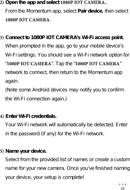 10 2) Open the app and select 1080P IOT CAMERA.From the Momentum app, select Pair device, then select 1080P IOT CAMERA.    3) Connect to 1080P IOT CAMERA’s Wi-Fi access point.When prompted in the app, go to your mobile device’s Wi-Fi settings. You should see a Wi-Fi network option for“1080P IOT CAMERA”. Tap the “1080P IOT CAMERA”network to connect, then return to the Momentum appagain.(Note some Android devices may notify you to confirmthe Wi-Fi connection again.)4) Enter Wi-Fi credentials.Your Wi-Fi network will automatically be detected. Enter in the password (if any) for the Wi-Fi network.5) Name your device.Select from the provided list of names or create a custom name for your new camera. Once you’ve finished naming your device, your setup is complete! 