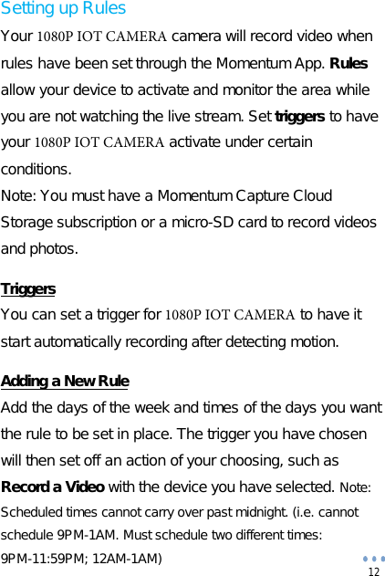 12 Setting up Rules Your 1080P IOT CAMERA camera will record video when rules have been set through the Momentum App. Rules allow your device to activate and monitor the area while you are not watching the live stream. Set triggers to have your 1080P IOT CAMERA activate under certain conditions. Note: You must have a Momentum Capture Cloud Storage subscription or a micro-SD card to record videos and photos. Triggers You can set a trigger for 1080P IOT CAMERA to have it start automatically recording after detecting motion. Adding a New Rule Add the days of the week and times of the days you want the rule to be set in place. The trigger you have chosen will then set off an action of your choosing, such as Record a Video with the device you have selected. Note: Scheduled times cannot carry over past midnight. (i.e. cannot schedule 9PM-1AM. Must schedule two different times: 9PM-11:59PM; 12AM-1AM) 