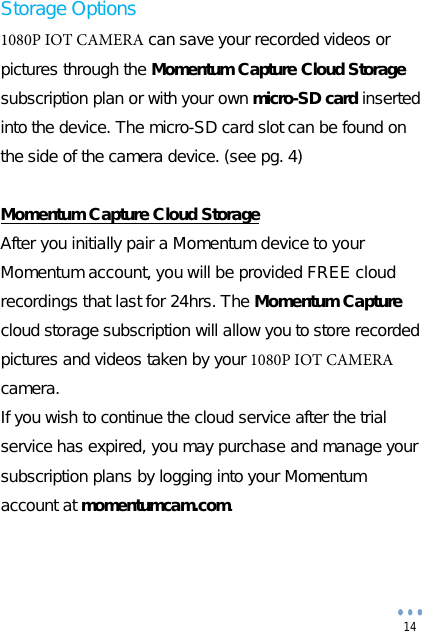 14 Storage Options 1080P IOT CAMERA can save your recorded videos or pictures through the Momentum Capture Cloud Storage subscription plan or with your own micro-SD card inserted into the device. The micro-SD card slot can be found on the side of the camera device. (see pg. 4) Momentum Capture Cloud Storage After you initially pair a Momentum device to your Momentum account, you will be provided FREE cloud recordings that last for 24hrs. The Momentum Capture cloud storage subscription will allow you to store recorded pictures and videos taken by your 1080P IOT CAMERA camera. If you wish to continue the cloud service after the trial service has expired, you may purchase and manage your subscription plans by logging into your Momentum account at momentumcam.com. 