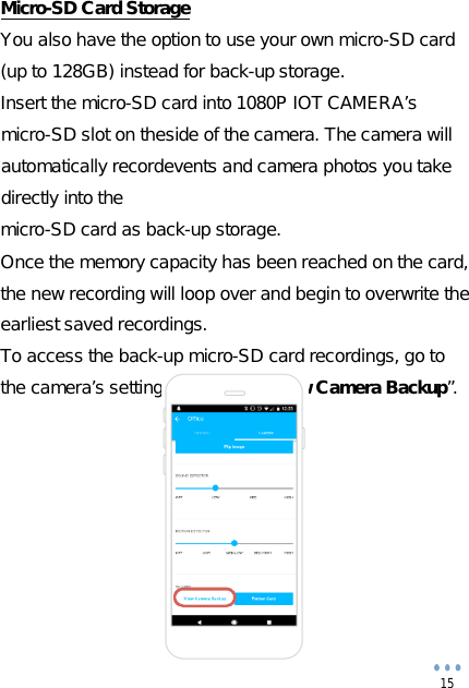  15           Micro-SD Card StorageYou also have the option to use your own micro-SD card(up to 128GB) instead for back-up storage.Insert the micro-SD card into 1080P IOT CAMERA’s micro-SD slot on the side of the camera. The camera will automatically record events and camera photos you take directly into themicro-SD card as back-up storage.Once the memory capacity has been reached on the card, the new recording will loop over and begin to overwrite the earliest saved recordings.To access the back-up micro-SD card recordings, go to the camera’s settings and select “View Camera Backup”.         