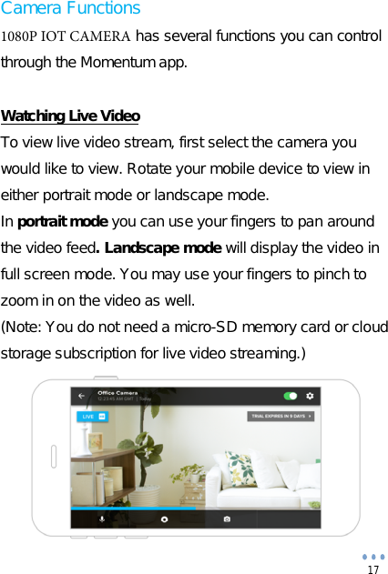 17 Camera Functions 1080P IOT CAMERA has several functions you can control through the Momentum app. Watching Live Video To view live video stream, first select the camera you would like to view. Rotate your mobile device to view in either portrait mode or landscape mode. In portrait mode you can use your fingers to pan around the video feed. Landscape mode will display the video in full screen mode. You may use your fingers to pinch to zoom in on the video as well. (Note: You do not need a micro-SD memory card or cloud storage subscription for live video streaming.) 