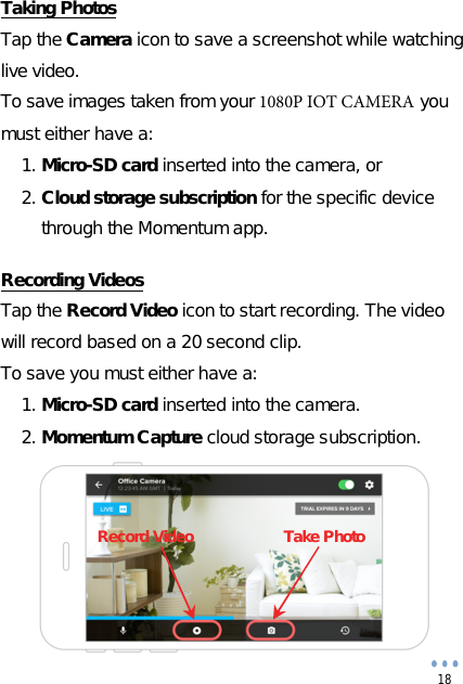 18 Taking Photos Tap the Camera icon to save a screenshot while watching live video. To save images taken from your 1080P IOT CAMERA you must either have a: 1. Micro-SD card inserted into the camera, or2. Cloud storage subscription for the specific devicethrough the Momentum app.Recording Videos Tap the Record Video icon to start recording. The video will record based on a 20 second clip. To save you must either have a: 1. Micro-SD card inserted into the camera.2. Momentum Capture cloud storage subscription.Record Video  Take Photo 