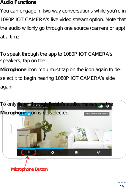  19               Audio FunctionsYou can engage in two-way conversations while you’re in 1080P IOT CAMERA’s live video stream option. Note that the audio willonly go through one source (camera or app)at a time.To speak through the app to 1080P IOT CAMERA’s speakers, tap on theMicrophone icon. You must tap on the icon again to de- select it to begin hearing 1080P IOT CAMERA’s side again.To only listen through Robbi’s audio, make sure theMicrophone icon is de-selected.                    Microphone Button 