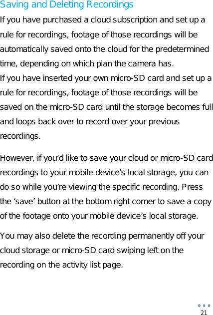  21 Saving and Deleting Recordings If you have purchased a cloud subscription and set up a rule for recordings, footage of those recordings will be automatically saved onto the cloud for the predetermined time, depending on which plan the camera has. If you have inserted your own micro-SD card and set up a rule for recordings, footage of those recordings will be saved on the micro-SD card until the storage becomes full and loops back over to record over your previous recordings.  However, if you’d like to save your cloud or micro-SD card recordings to your mobile device’s local storage, you can do so while you’re viewing the specific recording. Press the ‘save’ button at the bottom right corner to save a copy of the footage onto your mobile device’s local storage.  You may also delete the recording permanently off your cloud storage or micro-SD card swiping left on the recording on the activity list page.   