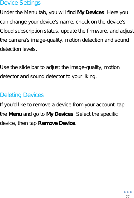  22 Device Settings Under the Menu tab, you will find My Devices. Here you can change your device’s name, check on the device’s Cloud subscription status, update the firmware, and adjust the camera’s image-quality, motion detection and sound detection levels.   Use the slide bar to adjust the image-quality, motion detector and sound detector to your liking.  Deleting Devices If you’d like to remove a device from your account, tap the Menu and go to My Devices. Select the specific device, then tap Remove Device.         