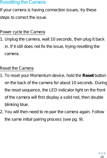  24 Resetting the Camera If your camera is having connection issues, try these steps to correct the issue.  Power cycle the Camera 1. Unplug the camera, wait 10 seconds, then plug it back in. If it still does not fix the issue, trying resetting the camera.  Reset the Camera 1. To reset your Momentum device, hold the Reset button on the back of the camera for about 10 seconds. During the reset sequence, the LED indicator light on the front of the camera will first display a solid red, then double blinking blue. 2. You will then need to re-pair the camera again. Follow the same initial pairing process (see pg. 9).     