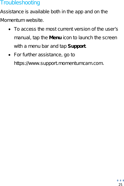 25 Troubleshooting Assistance is available both in the app and on the Momentum website. To access the most current version of the user’smanual, tap the Menu icon to launch the screenwith a menu bar and tap Support. For further assistance, go tohttps://www.support.momentumcam.com.
