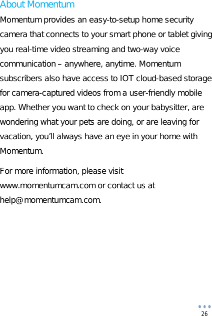 26 About Momentum Momentum provides an easy-to-setup home security camera that connects to your smart phone or tablet giving you real-time video streaming and two-way voice communication – anywhere, anytime. Momentum subscribers also have access to IOT cloud-based storage for camera-captured videos from a user-friendly mobile app. Whether you want to check on your babysitter, are wondering what your pets are doing, or are leaving for vacation, you’ll always have an eye in your home with Momentum. For more information, please visit www.momentumcam.com or contact us at help@momentumcam.com. 