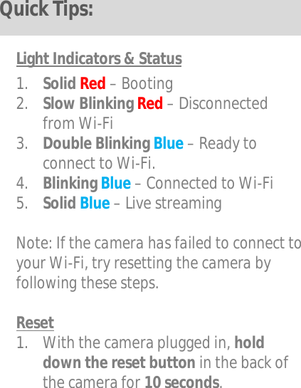   Light Indicators &amp; Status  1. Solid Red – Booting 2. Slow Blinking Red – Disconnected from Wi-Fi 3. Double Blinking Blue – Ready to connect to Wi-Fi. 4. Blinking Blue – Connected to Wi-Fi 5. Solid Blue – Live streaming  Note: If the camera has failed to connect to your Wi-Fi, try resetting the camera by following these steps.  Reset 1. With the camera plugged in, hold down the reset button in the back of the camera for 10 seconds.    Quick Tips: 