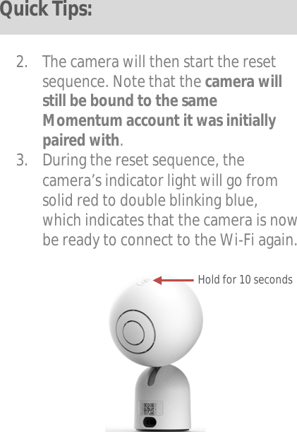    2. The camera will then start the reset sequence. Note that the camera will still be bound to the same Momentum account it was initially paired with. 3. During the reset sequence, the camera’s indicator light will go from solid red to double blinking blue, which indicates that the camera is now be ready to connect to the Wi-Fi again.           Hold for 10 seconds Quick Tips: 