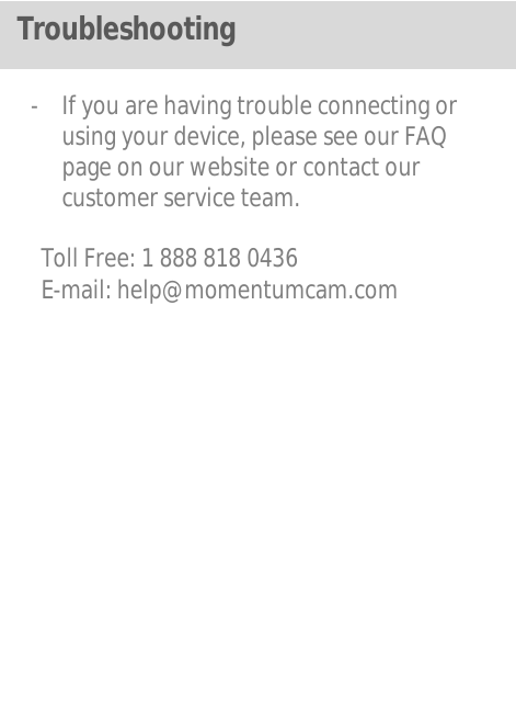   - If you are having trouble connecting or using your device, please see our FAQ page on our website or contact our customer service team.  Toll Free: 1 888 818 0436 E-mail: help@momentumcam.com              Troubleshooting 