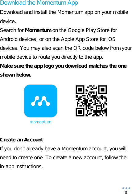  8 Download the Momentum App Download and install the Momentum app on your mobile device. Search for Momentum on the Google Play Store for Android devices, or on the Apple App Store for iOS devices. You may also scan the QR code below from your mobile device to route you directly to the app. Make sure the app logo you download matches the one shown below.        Create an Account If you don’t already have a Momentum account, you will need to create one. To create a new account, follow the in-app instructions.  