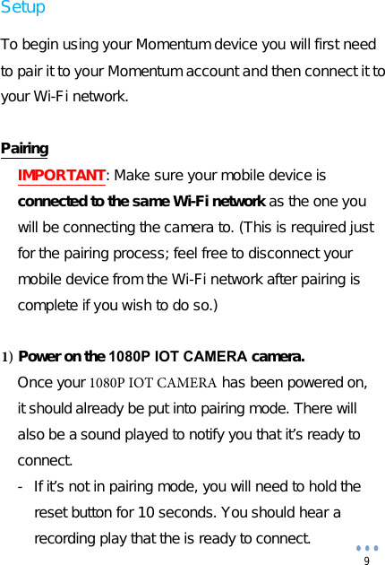 9Setup To begin using your Momentum device you will first need to pair it to your Momentum account and then connect it to your Wi-Fi network. Pairing IMPORTANT: Make sure your mobile device is connected to the same Wi-Fi network as the one you will be connecting the camera to. (This is required just for the pairing process; feel free to disconnect your mobile device from the Wi-Fi network after pairing is complete if you wish to do so.) 1) Power on the 1080P IOT CAMERA camera.Once your 1080P IOT CAMERA has been powered on, it should already be put into pairing mode. There will also be a sound played to notify you that it’s ready to connect.- If it’s not in pairing mode, you will need to hold the reset button for 10 seconds. You should hear a recording play that the is ready to connect.  