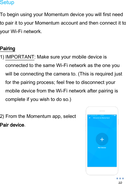  10 Setup  To begin using your Momentum device you will first need to pair it to your Momentum account and then connect it to your Wi-Fi network.  Pairing 1) IMPORTANT: Make sure your mobile device is connected to the same Wi-Fi network as the one you will be connecting the camera to. (This is required just for the pairing process; feel free to disconnect your mobile device from the Wi-Fi network after pairing is complete if you wish to do so.)  2) From the Momentum app, select Pair device.      