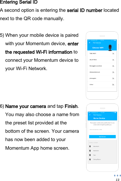  13 Entering Serial ID A second option is entering the serial ID number located next to the QR code manually.  5) When your mobile device is paired with your Momentum device, enter the requested Wi-Fi information to connect your Momentum device to your Wi-Fi Network.     6) Name your camera and tap Finish. You may also choose a name from the preset list provided at the bottom of the screen. Your camera has now been added to your Momentum App home screen.   