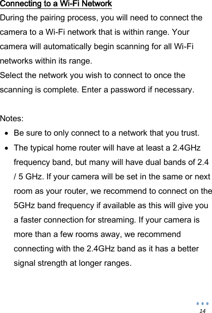  14 Connecting to a Wi-Fi Network During the pairing process, you will need to connect the camera to a Wi-Fi network that is within range. Your camera will automatically begin scanning for all Wi-Fi networks within its range. Select the network you wish to connect to once the scanning is complete. Enter a password if necessary.  Notes:  Be sure to only connect to a network that you trust.   The typical home router will have at least a 2.4GHz frequency band, but many will have dual bands of 2.4 / 5 GHz. If your camera will be set in the same or next room as your router, we recommend to connect on the 5GHz band frequency if available as this will give you a faster connection for streaming. If your camera is more than a few rooms away, we recommend connecting with the 2.4GHz band as it has a better signal strength at longer ranges.   