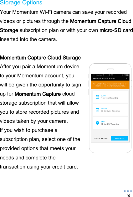  16 Storage Options Your Momentum Wi-Fi camera can save your recorded videos or pictures through the Momentum Capture Cloud Storage subscription plan or with your own micro-SD card inserted into the camera.  Momentum Capture Cloud Storage After you pair a Momentum device to your Momentum account, you will be given the opportunity to sign up for Momentum Capture cloud storage subscription that will allow you to store recorded pictures and videos taken by your camera.  If you wish to purchase a subscription plan, select one of the provided options that meets your needs and complete the transaction using your credit card.  