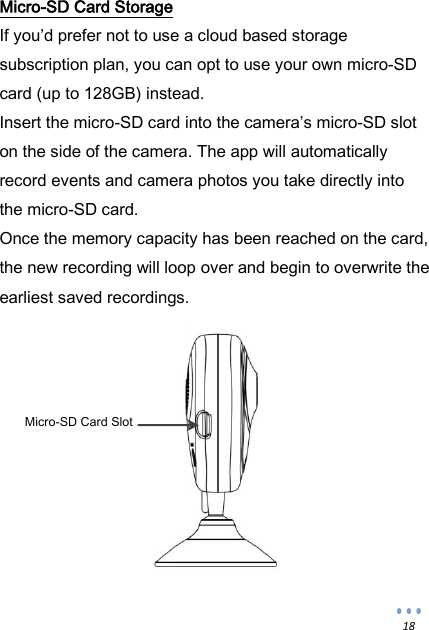  18 Micro-SD Card Storage If you&rsquo;d prefer not to use a cloud based storage subscription plan, you can opt to use your own micro-SD card (up to 128GB) instead. Insert the micro-SD card into the camera&rsquo;s micro-SD slot on the side of the camera. The app will automatically record events and camera photos you take directly into the micro-SD card. Once the memory capacity has been reached on the card, the new recording will loop over and begin to overwrite the earliest saved recordings.    Micro-SD Card Slot 