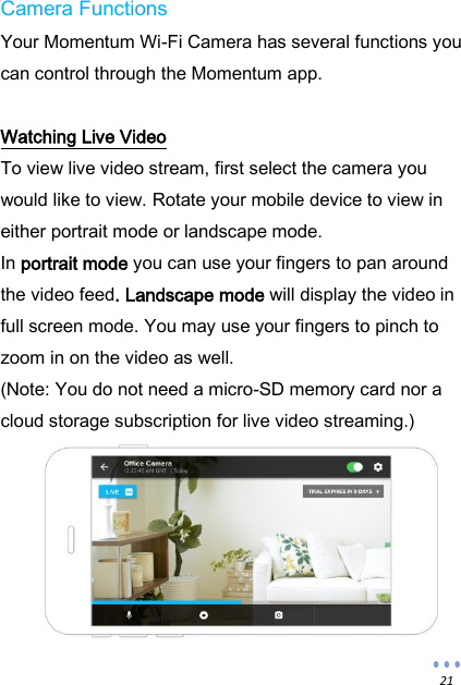  21 Camera Functions Your Momentum Wi-Fi Camera has several functions you can control through the Momentum app.  Watching Live Video To view live video stream, first select the camera you would like to view. Rotate your mobile device to view in either portrait mode or landscape mode. In portrait mode you can use your fingers to pan around the video feed. Landscape mode will display the video in full screen mode. You may use your fingers to pinch to zoom in on the video as well. (Note: You do not need a micro-SD memory card nor a cloud storage subscription for live video streaming.)         