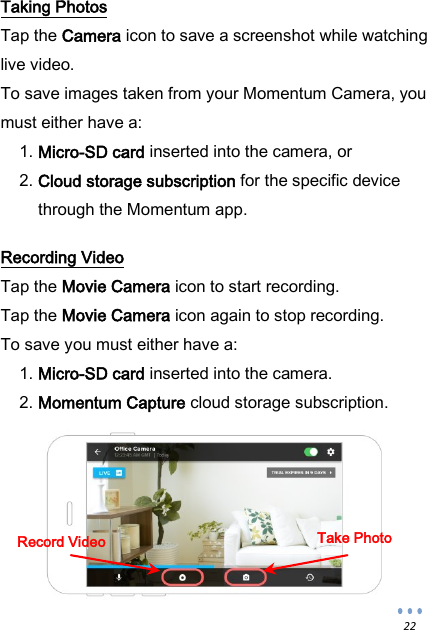  22 Taking Photos Tap the Camera icon to save a screenshot while watching live video. To save images taken from your Momentum Camera, you must either have a: 1. Micro-SD card inserted into the camera, or 2. Cloud storage subscription for the specific device through the Momentum app.  Recording Video Tap the Movie Camera icon to start recording. Tap the Movie Camera icon again to stop recording. To save you must either have a: 1. Micro-SD card inserted into the camera. 2. Momentum Capture cloud storage subscription.         Record Video Take Photo 