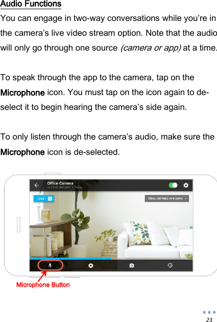  23 Audio Functions You can engage in two-way conversations while you&rsquo;re in the camera&rsquo;s live video stream option. Note that the audio will only go through one source (camera or app) at a time.  To speak through the app to the camera, tap on the Microphone icon. You must tap on the icon again to de-select it to begin hearing the camera&rsquo;s side again.  To only listen through the camera&rsquo;s audio, make sure the Microphone icon is de-selected.            Microphone Button  