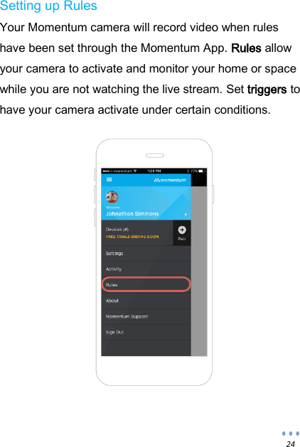  24 Setting up Rules Your Momentum camera will record video when rules have been set through the Momentum App. Rules allow your camera to activate and monitor your home or space while you are not watching the live stream. Set triggers to have your camera activate under certain conditions.     