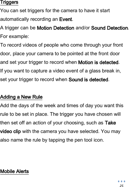  25 Triggers You can set triggers for the camera to have it start automatically recording an Event. A trigger can be Motion Detection and/or Sound Detection. For example: To record videos of people who come through your front door, place your camera to be pointed at the front door and set your trigger to record when Motion is detected. If you want to capture a video event of a glass break in, set your trigger to record when Sound is detected.  Adding a New Rule Add the days of the week and times of day you want this rule to be set in place. The trigger you have chosen will then set off an action of your choosing, such as Take video clip with the camera you have selected. You may also name the rule by tapping the pen tool icon.    Mobile Alerts 