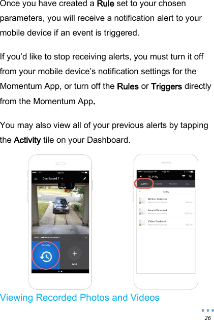  26 Once you have created a Rule set to your chosen parameters, you will receive a notification alert to your mobile device if an event is triggered.  If you&rsquo;d like to stop receiving alerts, you must turn it off from your mobile device&rsquo;s notification settings for the Momentum App, or turn off the Rules or Triggers directly from the Momentum App.  You may also view all of your previous alerts by tapping the Activity tile on your Dashboard.            Viewing Recorded Photos and Videos  