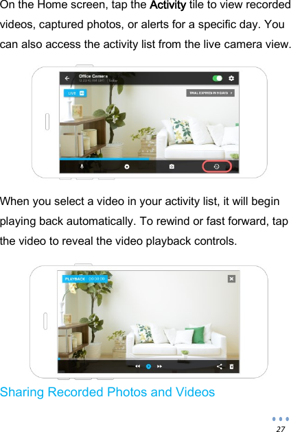  27 On the Home screen, tap the Activity tile to view recorded videos, captured photos, or alerts for a specific day. You can also access the activity list from the live camera view.    When you select a video in your activity list, it will begin playing back automatically. To rewind or fast forward, tap the video to reveal the video playback controls.   Sharing Recorded Photos and Videos 