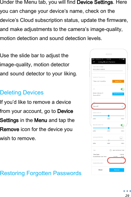  29 Under the Menu tab, you will find Device Settings. Here you can change your device&rsquo;s name, check on the device&rsquo;s Cloud subscription status, update the firmware, and make adjustments to the camera&rsquo;s image-quality, motion detection and sound detection levels.   Use the slide bar to adjust the image-quality, motion detector and sound detector to your liking.  Deleting Devices If you&rsquo;d like to remove a device from your account, go to Device Settings in the Menu and tap the Remove icon for the device you wish to remove.    Restoring Forgotten Passwords 