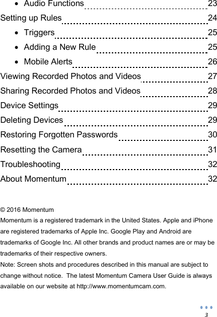  3  Audio Functions              23 Setting up Rules                24  Triggers                25  Adding a New Rule              25  Mobile Alerts               26 Viewing Recorded Photos and Videos            27 Sharing Recorded Photos and Videos            28 Device Settings                29 Deleting Devices                29 Restoring Forgotten Passwords            30 Resetting the Camera              31 Troubleshooting                32 About Momentum                32   &copy; 2016 Momentum Momentum is a registered trademark in the United States. Apple and iPhone are registered trademarks of Apple Inc. Google Play and Android are trademarks of Google Inc. All other brands and product names are or may be trademarks of their respective owners. Note: Screen shots and procedures described in this manual are subject to change without notice.  The latest Momentum Camera User Guide is always available on our website at http://www.momentumcam.com.  