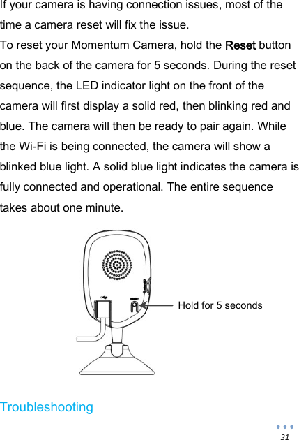  31 If your camera is having connection issues, most of the time a camera reset will fix the issue. To reset your Momentum Camera, hold the Reset button on the back of the camera for 5 seconds. During the reset sequence, the LED indicator light on the front of the camera will first display a solid red, then blinking red and blue. The camera will then be ready to pair again. While the Wi-Fi is being connected, the camera will show a blinked blue light. A solid blue light indicates the camera is fully connected and operational. The entire sequence takes about one minute.          Troubleshooting Hold for 5 seconds 