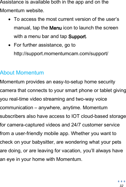  32 Assistance is available both in the app and on the Momentum website.  To access the most current version of the user&rsquo;s manual, tap the Menu icon to launch the screen with a menu bar and tap Support.  For further assistance, go to http://support.momentumcam.com/support/  About Momentum Momentum provides an easy-to-setup home security camera that connects to your smart phone or tablet giving you real-time video streaming and two-way voice communication &ndash; anywhere, anytime. Momentum subscribers also have access to IOT cloud-based storage for camera-captured videos and 24/7 customer service from a user-friendly mobile app. Whether you want to check on your babysitter, are wondering what your pets are doing, or are leaving for vacation, you&rsquo;ll always have an eye in your home with Momentum. 
