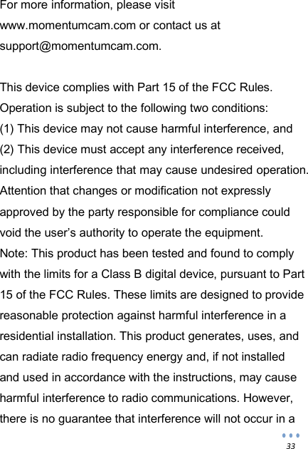  33 For more information, please visit www.momentumcam.com or contact us at support@momentumcam.com.  This device complies with Part 15 of the FCC Rules. Operation is subject to the following two conditions:  (1) This device may not cause harmful interference, and  (2) This device must accept any interference received, including interference that may cause undesired operation.  Attention that changes or modification not expressly approved by the party responsible for compliance could void the user&rsquo;s authority to operate the equipment. Note: This product has been tested and found to comply with the limits for a Class B digital device, pursuant to Part 15 of the FCC Rules. These limits are designed to provide reasonable protection against harmful interference in a residential installation. This product generates, uses, and can radiate radio frequency energy and, if not installed and used in accordance with the instructions, may cause harmful interference to radio communications. However, there is no guarantee that interference will not occur in a 