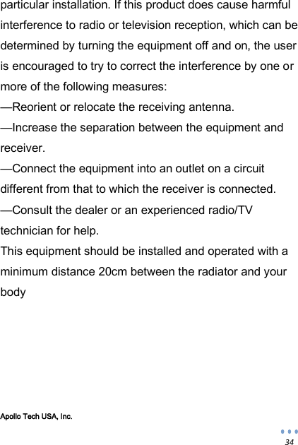  34 particular installation. If this product does cause harmful interference to radio or television reception, which can be determined by turning the equipment off and on, the user is encouraged to try to correct the interference by one or more of the following measures:  &mdash;Reorient or relocate the receiving antenna.  &mdash;Increase the separation between the equipment and receiver.  &mdash;Connect the equipment into an outlet on a circuit different from that to which the receiver is connected.  &mdash;Consult the dealer or an experienced radio/TV technician for help. This equipment should be installed and operated with a minimum distance 20cm between the radiator and your body       Apollo Tech USA, Inc. 