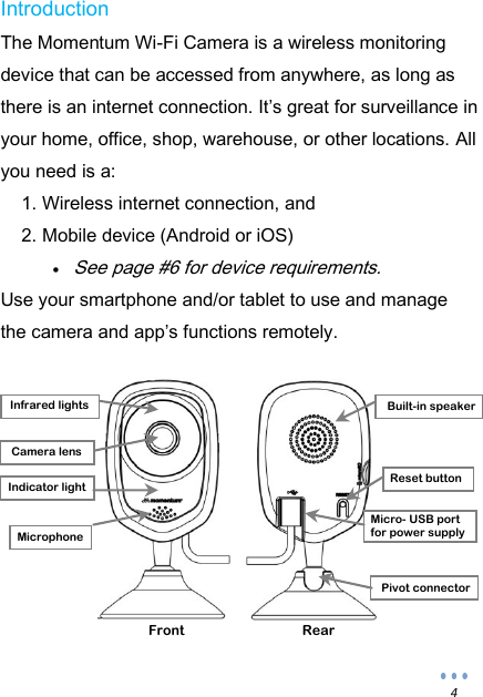  4 Introduction The Momentum Wi-Fi Camera is a wireless monitoring device that can be accessed from anywhere, as long as there is an internet connection. It&rsquo;s great for surveillance in your home, office, shop, warehouse, or other locations. All you need is a: 1. Wireless internet connection, and 2. Mobile device (Android or iOS)  See page #6 for device requirements. Use your smartphone and/or tablet to use and manage the camera and app&rsquo;s functions remotely.          Front Rear Built-in speaker Infrared lights Camera lens Pivot connector Micro- USB port for power supply Reset button Indicator light Microphone 
