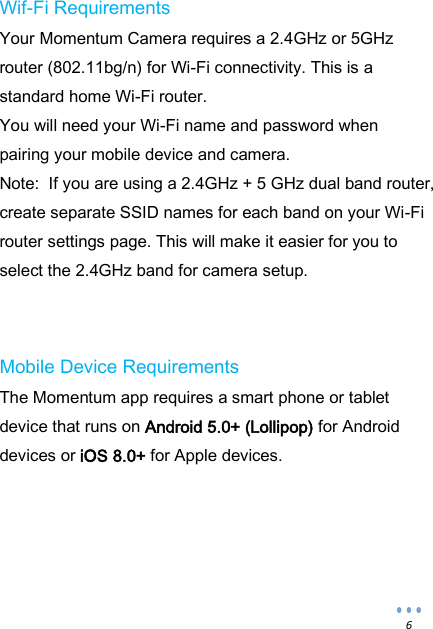  6 Wif-Fi Requirements Your Momentum Camera requires a 2.4GHz or 5GHz router (802.11bg/n) for Wi-Fi connectivity. This is a standard home Wi-Fi router.  You will need your Wi-Fi name and password when pairing your mobile device and camera. Note:  If you are using a 2.4GHz + 5 GHz dual band router, create separate SSID names for each band on your Wi-Fi router settings page. This will make it easier for you to select the 2.4GHz band for camera setup.   Mobile Device Requirements The Momentum app requires a smart phone or tablet device that runs on Android 5.0+ (Lollipop) for Android devices or iOS 8.0+ for Apple devices.      