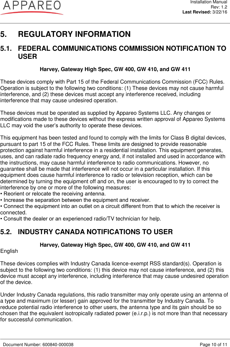  Installation Manual Rev: 1.2 Last Revised: 3/22/16   Document Number: 600840-000038 Page 10 of 11  5.  REGULATORY INFORMATION 5.1.  FEDERAL COMMUNICATIONS COMMISSION NOTIFICATION TO USER Harvey, Gateway High Spec, GW 400, GW 410, and GW 411  These devices comply with Part 15 of the Federal Communications Commission (FCC) Rules. Operation is subject to the following two conditions: (1) These devices may not cause harmful interference, and (2) these devices must accept any interference received, including interference that may cause undesired operation.  These devices must be operated as supplied by Appareo Systems LLC. Any changes or modifications made to these devices without the express written approval of Appareo Systems LLC may void the user’s authority to operate these devices.  This equipment has been tested and found to comply with the limits for Class B digital devices, pursuant to part 15 of the FCC Rules. These limits are designed to provide reasonable protection against harmful interference in a residential installation. This equipment generates, uses, and can radiate radio frequency energy and, if not installed and used in accordance with the instructions, may cause harmful interference to radio communications. However, no guarantee shall be made that interference will not occur in a particular installation. If this equipment does cause harmful interference to radio or television reception, which can be determined by turning the equipment off and on, the user is encouraged to try to correct the interference by one or more of the following measures:  • Reorient or relocate the receiving antenna.  • Increase the separation between the equipment and receiver.  • Connect the equipment into an outlet on a circuit different from that to which the receiver is connected.  • Consult the dealer or an experienced radio/TV technician for help.  5.2.  INDUSTRY CANADA NOTIFICATIONS TO USER Harvey, Gateway High Spec, GW 400, GW 410, and GW 411 English  These devices complies with Industry Canada licence-exempt RSS standard(s). Operation is subject to the following two conditions: (1) this device may not cause interference, and (2) this device must accept any interference, including interference that may cause undesired operation of the device.  Under Industry Canada regulations, this radio transmitter may only operate using an antenna of a type and maximum (or lesser) gain approved for the transmitter by Industry Canada. To reduce potential radio interference to other users, the antenna type and its gain should be so chosen that the equivalent isotropically radiated power (e.i.r.p.) is not more than that necessary for successful communication.  