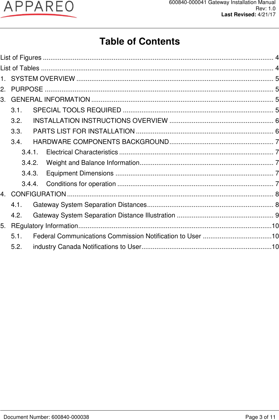  600840-000041 Gateway Installation Manual Rev: 1.0 Last Revised: 4/21/17   Document Number: 600840-000038 Page 3 of 11  Table of Contents List of Figures ............................................................................................................................ 4 List of Tables ............................................................................................................................. 4 1. SYSTEM OVERVIEW .......................................................................................................... 5 2. PURPOSE ........................................................................................................................... 5 3. GENERAL INFORMATION .................................................................................................. 5 3.1. SPECIAL TOOLS REQUIRED ................................................................................. 5 3.2. INSTALLATION INSTRUCTIONS OVERVIEW ........................................................ 6 3.3. PARTS LIST FOR INSTALLATION .......................................................................... 6 3.4. HARDWARE COMPONENTS BACKGROUND ........................................................ 7 3.4.1. Electrical Characteristics ................................................................................... 7 3.4.2. Weight and Balance Information ........................................................................ 7 3.4.3. Equipment Dimensions ..................................................................................... 7 3.4.4. Conditions for operation .................................................................................... 7 4. CONFIGURATION ............................................................................................................... 8 4.1. Gateway System Separation Distances .................................................................... 8 4.2. Gateway System Separation Distance Illustration .................................................... 9 5. REgulatory Information ........................................................................................................10 5.1. Federal Communications Commission Notification to User .....................................10 5.2. industry Canada Notifications to User ......................................................................10  