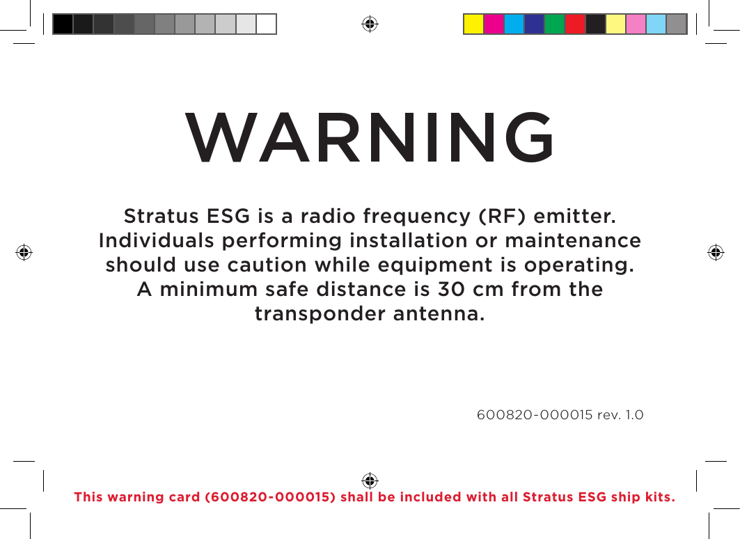 WARNINGStratus ESG is a radio frequency (RF) emitter. Individuals performing installation or maintenance should use caution while equipment is operating. A minimum safe distance is 30 cm from the transponder antenna. 600820-000015 rev. 1.0This warning card (600820-000015) shall be included with all Stratus ESG ship kits.