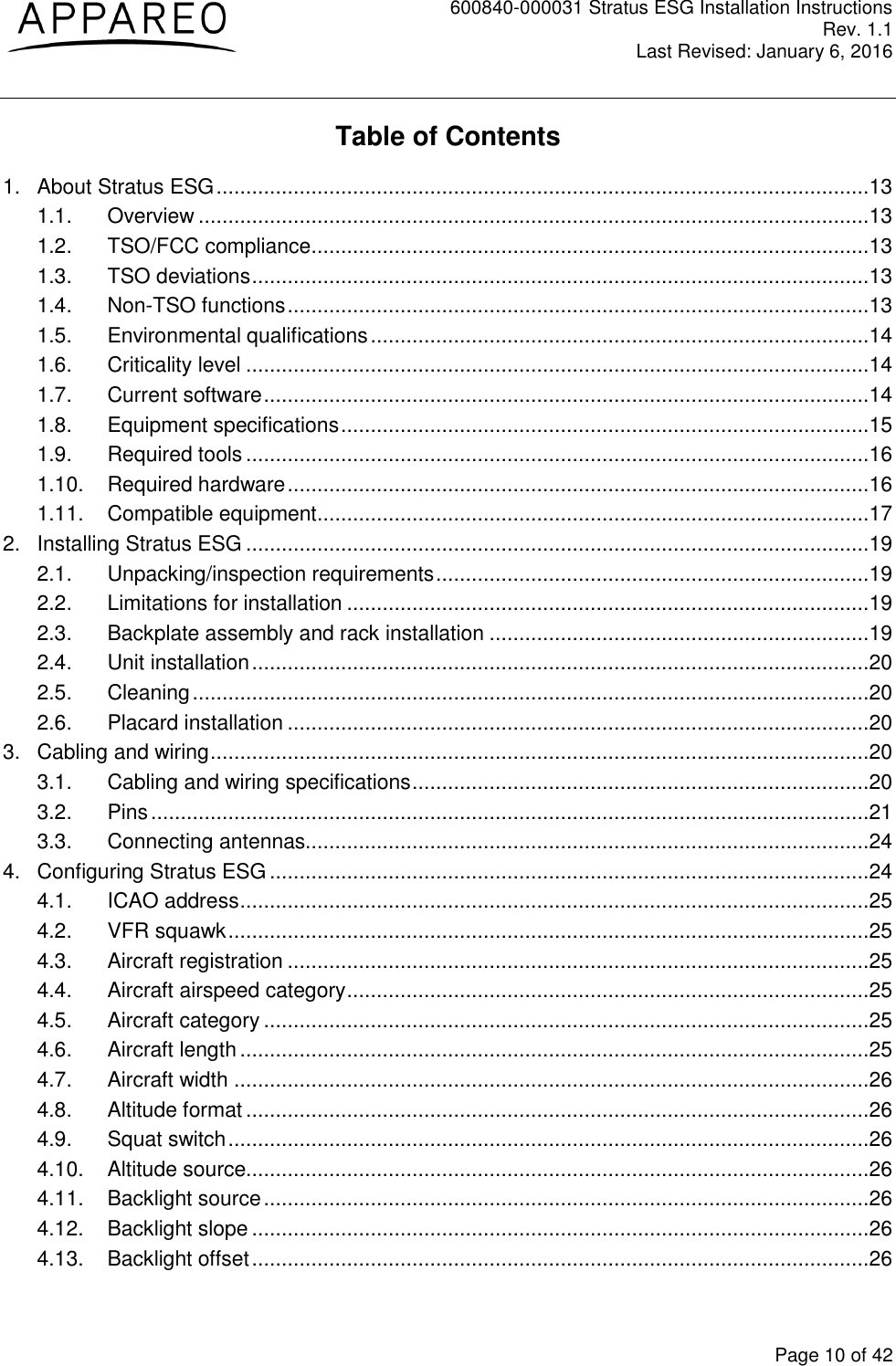 600840-000031 Stratus ESG Installation Instructions Rev. 1.1 Last Revised: January 6, 2016  Page 10 of 42 Table of Contents 1. About Stratus ESG ..............................................................................................................13 1.1. Overview .................................................................................................................13 1.2. TSO/FCC compliance ..............................................................................................13 1.3. TSO deviations ........................................................................................................13 1.4. Non-TSO functions ..................................................................................................13 1.5. Environmental qualifications ....................................................................................14 1.6. Criticality level .........................................................................................................14 1.7. Current software ......................................................................................................14 1.8. Equipment specifications .........................................................................................15 1.9. Required tools .........................................................................................................16 1.10. Required hardware ..................................................................................................16 1.11. Compatible equipment .............................................................................................17 2. Installing Stratus ESG .........................................................................................................19 2.1. Unpacking/inspection requirements .........................................................................19 2.2. Limitations for installation ........................................................................................19 2.3. Backplate assembly and rack installation ................................................................19 2.4. Unit installation ........................................................................................................20 2.5. Cleaning ..................................................................................................................20 2.6. Placard installation ..................................................................................................20 3. Cabling and wiring ...............................................................................................................20 3.1. Cabling and wiring specifications .............................................................................20 3.2. Pins .........................................................................................................................21 3.3. Connecting antennas...............................................................................................24 4. Configuring Stratus ESG .....................................................................................................24 4.1. ICAO address ..........................................................................................................25 4.2. VFR squawk ............................................................................................................25 4.3. Aircraft registration ..................................................................................................25 4.4. Aircraft airspeed category ........................................................................................25 4.5. Aircraft category ......................................................................................................25 4.6. Aircraft length ..........................................................................................................25 4.7. Aircraft width ...........................................................................................................26 4.8. Altitude format .........................................................................................................26 4.9. Squat switch ............................................................................................................26 4.10. Altitude source.........................................................................................................26 4.11. Backlight source ......................................................................................................26 4.12. Backlight slope ........................................................................................................26 4.13. Backlight offset ........................................................................................................26 