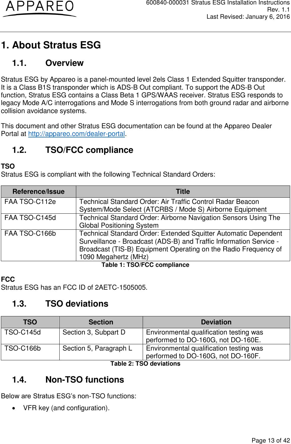 600840-000031 Stratus ESG Installation Instructions Rev. 1.1 Last Revised: January 6, 2016  Page 13 of 42 1. About Stratus ESG 1.1.  Overview Stratus ESG by Appareo is a panel-mounted level 2els Class 1 Extended Squitter transponder. It is a Class B1S transponder which is ADS-B Out compliant. To support the ADS-B Out function, Stratus ESG contains a Class Beta 1 GPS/WAAS receiver. Stratus ESG responds to legacy Mode A/C interrogations and Mode S interrogations from both ground radar and airborne collision avoidance systems. This document and other Stratus ESG documentation can be found at the Appareo Dealer Portal at http://appareo.com/dealer-portal. 1.2.  TSO/FCC compliance TSO Stratus ESG is compliant with the following Technical Standard Orders: Reference/Issue Title FAA TSO-C112e Technical Standard Order: Air Traffic Control Radar Beacon System/Mode Select (ATCRBS / Mode S) Airborne Equipment FAA TSO-C145d Technical Standard Order: Airborne Navigation Sensors Using The Global Positioning System  FAA TSO-C166b Technical Standard Order: Extended Squitter Automatic Dependent Surveillance - Broadcast (ADS-B) and Traffic Information Service - Broadcast (TIS-B) Equipment Operating on the Radio Frequency of 1090 Megahertz (MHz) Table 1: TSO/FCC compliance FCC Stratus ESG has an FCC ID of 2AETC-1505005. 1.3.  TSO deviations TSO Section Deviation TSO-C145d Section 3, Subpart D Environmental qualification testing was performed to DO-160G, not DO-160E. TSO-C166b Section 5, Paragraph L Environmental qualification testing was performed to DO-160G, not DO-160F. Table 2: TSO deviations 1.4.  Non-TSO functions Below are Stratus ESG’s non-TSO functions:   VFR key (and configuration). 