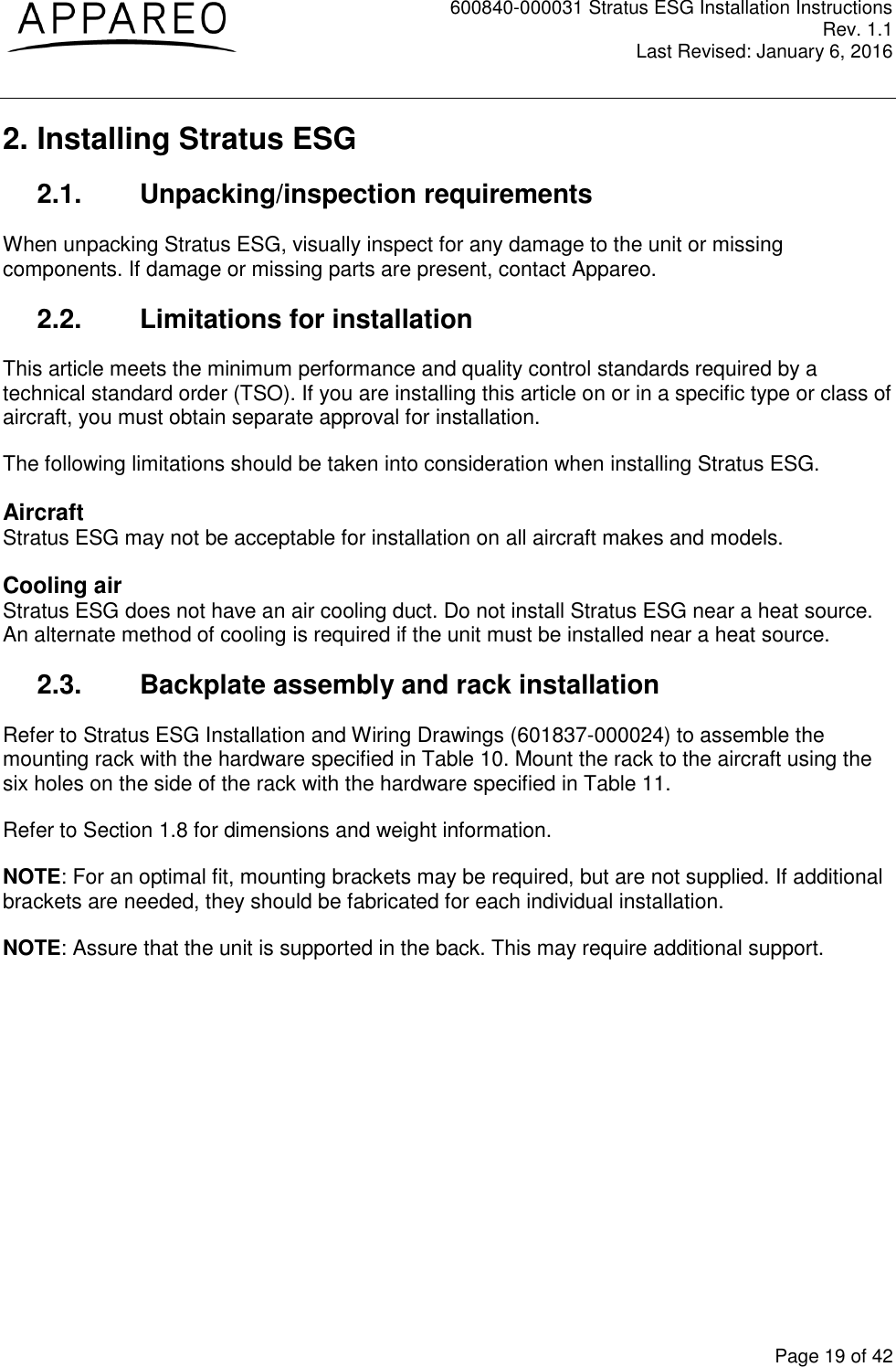 600840-000031 Stratus ESG Installation Instructions Rev. 1.1 Last Revised: January 6, 2016  Page 19 of 42 2. Installing Stratus ESG 2.1.  Unpacking/inspection requirements When unpacking Stratus ESG, visually inspect for any damage to the unit or missing components. If damage or missing parts are present, contact Appareo. 2.2.  Limitations for installation This article meets the minimum performance and quality control standards required by a technical standard order (TSO). If you are installing this article on or in a specific type or class of aircraft, you must obtain separate approval for installation. The following limitations should be taken into consideration when installing Stratus ESG. Aircraft Stratus ESG may not be acceptable for installation on all aircraft makes and models. Cooling air Stratus ESG does not have an air cooling duct. Do not install Stratus ESG near a heat source. An alternate method of cooling is required if the unit must be installed near a heat source. 2.3.  Backplate assembly and rack installation Refer to Stratus ESG Installation and Wiring Drawings (601837-000024) to assemble the mounting rack with the hardware specified in Table 10. Mount the rack to the aircraft using the six holes on the side of the rack with the hardware specified in Table 11. Refer to Section 1.8 for dimensions and weight information. NOTE: For an optimal fit, mounting brackets may be required, but are not supplied. If additional brackets are needed, they should be fabricated for each individual installation. NOTE: Assure that the unit is supported in the back. This may require additional support. 