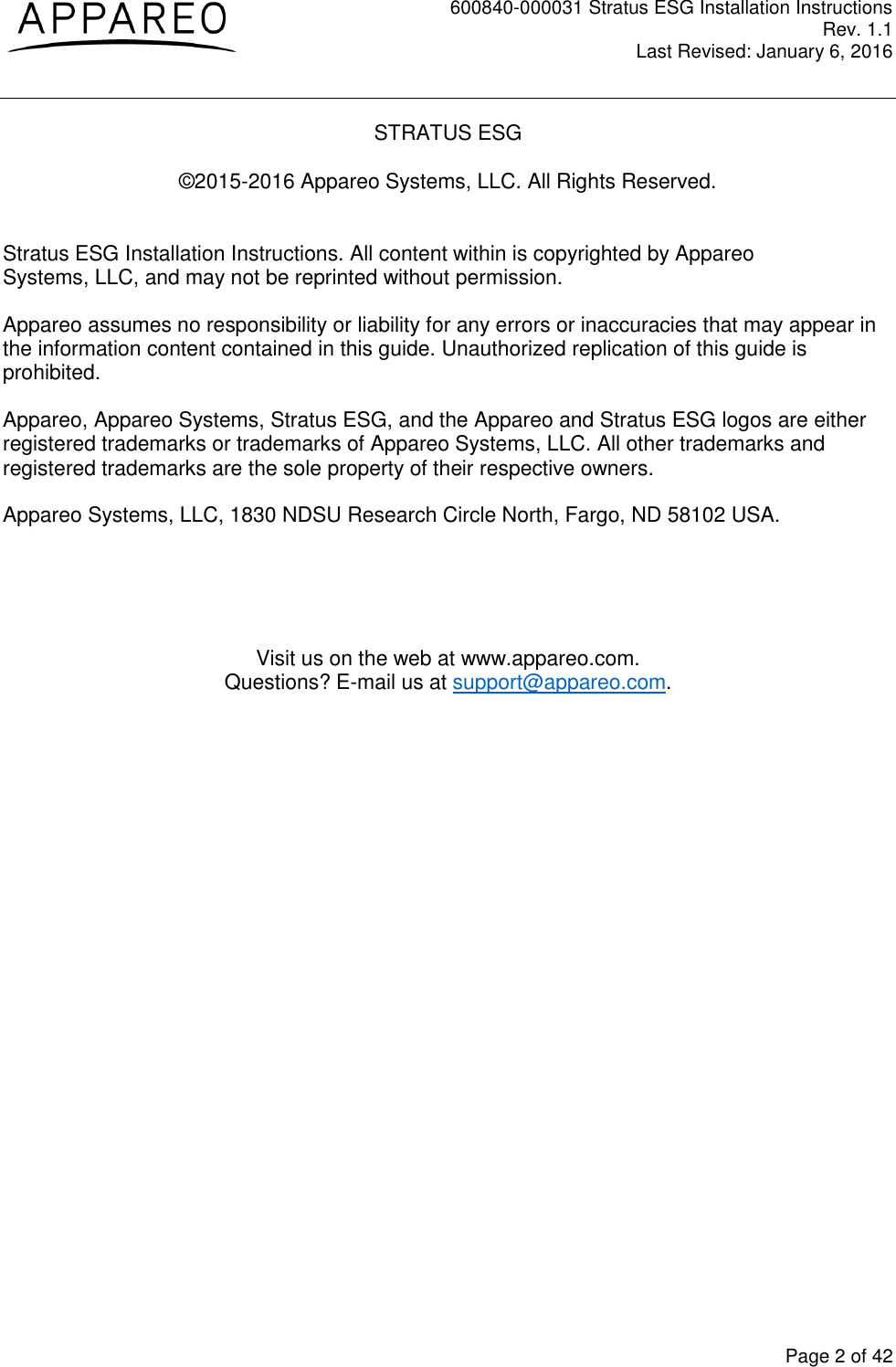 600840-000031 Stratus ESG Installation Instructions Rev. 1.1 Last Revised: January 6, 2016  Page 2 of 42 STRATUS ESG  ©2015-2016 Appareo Systems, LLC. All Rights Reserved.   Stratus ESG Installation Instructions. All content within is copyrighted by Appareo Systems, LLC, and may not be reprinted without permission. Appareo assumes no responsibility or liability for any errors or inaccuracies that may appear in the information content contained in this guide. Unauthorized replication of this guide is prohibited. Appareo, Appareo Systems, Stratus ESG, and the Appareo and Stratus ESG logos are either registered trademarks or trademarks of Appareo Systems, LLC. All other trademarks and registered trademarks are the sole property of their respective owners. Appareo Systems, LLC, 1830 NDSU Research Circle North, Fargo, ND 58102 USA.     Visit us on the web at www.appareo.com. Questions? E-mail us at support@appareo.com.  
