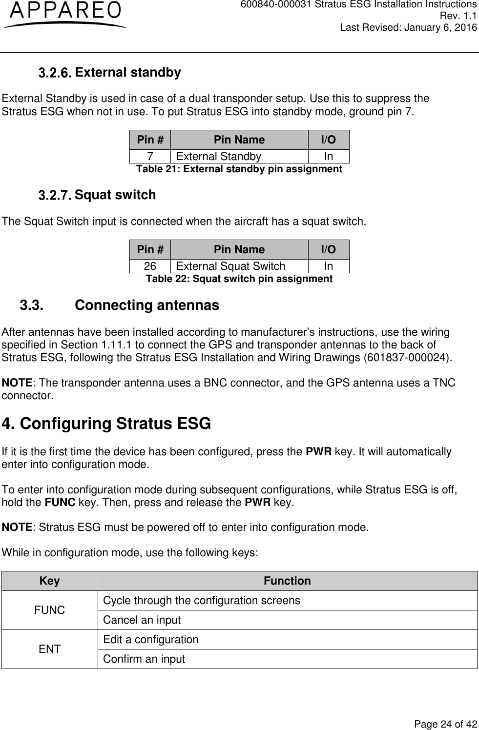 600840-000031 Stratus ESG Installation Instructions Rev. 1.1 Last Revised: January 6, 2016  Page 24 of 42  External standby External Standby is used in case of a dual transponder setup. Use this to suppress the Stratus ESG when not in use. To put Stratus ESG into standby mode, ground pin 7. Pin # Pin Name I/O 7 External Standby In Table 21: External standby pin assignment  Squat switch The Squat Switch input is connected when the aircraft has a squat switch. Pin # Pin Name I/O 26 External Squat Switch In Table 22: Squat switch pin assignment 3.3.  Connecting antennas After antennas have been installed according to manufacturer’s instructions, use the wiring specified in Section 1.11.1 to connect the GPS and transponder antennas to the back of Stratus ESG, following the Stratus ESG Installation and Wiring Drawings (601837-000024). NOTE: The transponder antenna uses a BNC connector, and the GPS antenna uses a TNC connector. 4. Configuring Stratus ESG If it is the first time the device has been configured, press the PWR key. It will automatically enter into configuration mode. To enter into configuration mode during subsequent configurations, while Stratus ESG is off, hold the FUNC key. Then, press and release the PWR key. NOTE: Stratus ESG must be powered off to enter into configuration mode. While in configuration mode, use the following keys: Key Function FUNC Cycle through the configuration screens Cancel an input ENT Edit a configuration Confirm an input 