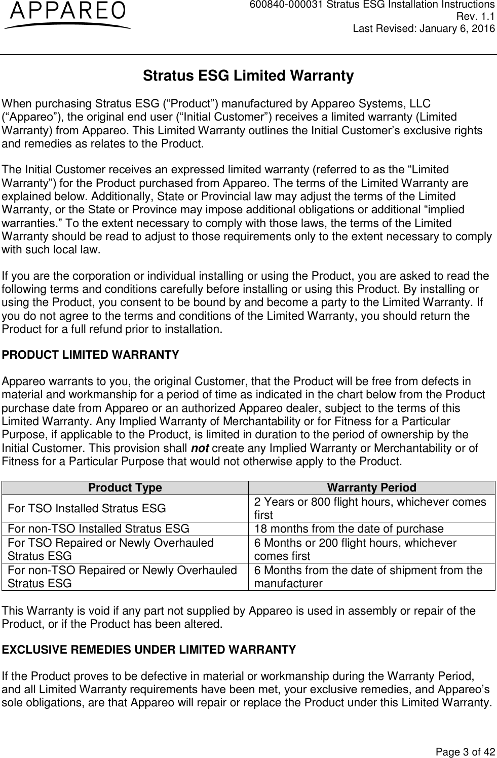 600840-000031 Stratus ESG Installation Instructions Rev. 1.1 Last Revised: January 6, 2016  Page 3 of 42 Stratus ESG Limited Warranty When purchasing Stratus ESG (“Product”) manufactured by Appareo Systems, LLC (“Appareo”), the original end user (“Initial Customer”) receives a limited warranty (Limited Warranty) from Appareo. This Limited Warranty outlines the Initial Customer’s exclusive rights and remedies as relates to the Product. The Initial Customer receives an expressed limited warranty (referred to as the “Limited Warranty”) for the Product purchased from Appareo. The terms of the Limited Warranty are explained below. Additionally, State or Provincial law may adjust the terms of the Limited Warranty, or the State or Province may impose additional obligations or additional “implied warranties.” To the extent necessary to comply with those laws, the terms of the Limited Warranty should be read to adjust to those requirements only to the extent necessary to comply with such local law. If you are the corporation or individual installing or using the Product, you are asked to read the following terms and conditions carefully before installing or using this Product. By installing or using the Product, you consent to be bound by and become a party to the Limited Warranty. If you do not agree to the terms and conditions of the Limited Warranty, you should return the Product for a full refund prior to installation.  PRODUCT LIMITED WARRANTY Appareo warrants to you, the original Customer, that the Product will be free from defects in material and workmanship for a period of time as indicated in the chart below from the Product purchase date from Appareo or an authorized Appareo dealer, subject to the terms of this Limited Warranty. Any Implied Warranty of Merchantability or for Fitness for a Particular Purpose, if applicable to the Product, is limited in duration to the period of ownership by the Initial Customer. This provision shall not create any Implied Warranty or Merchantability or of Fitness for a Particular Purpose that would not otherwise apply to the Product.  Product Type Warranty Period For TSO Installed Stratus ESG 2 Years or 800 flight hours, whichever comes first For non-TSO Installed Stratus ESG 18 months from the date of purchase For TSO Repaired or Newly Overhauled Stratus ESG  6 Months or 200 flight hours, whichever comes first For non-TSO Repaired or Newly Overhauled Stratus ESG  6 Months from the date of shipment from the manufacturer  This Warranty is void if any part not supplied by Appareo is used in assembly or repair of the Product, or if the Product has been altered.  EXCLUSIVE REMEDIES UNDER LIMITED WARRANTY If the Product proves to be defective in material or workmanship during the Warranty Period, and all Limited Warranty requirements have been met, your exclusive remedies, and Appareo’s sole obligations, are that Appareo will repair or replace the Product under this Limited Warranty. 