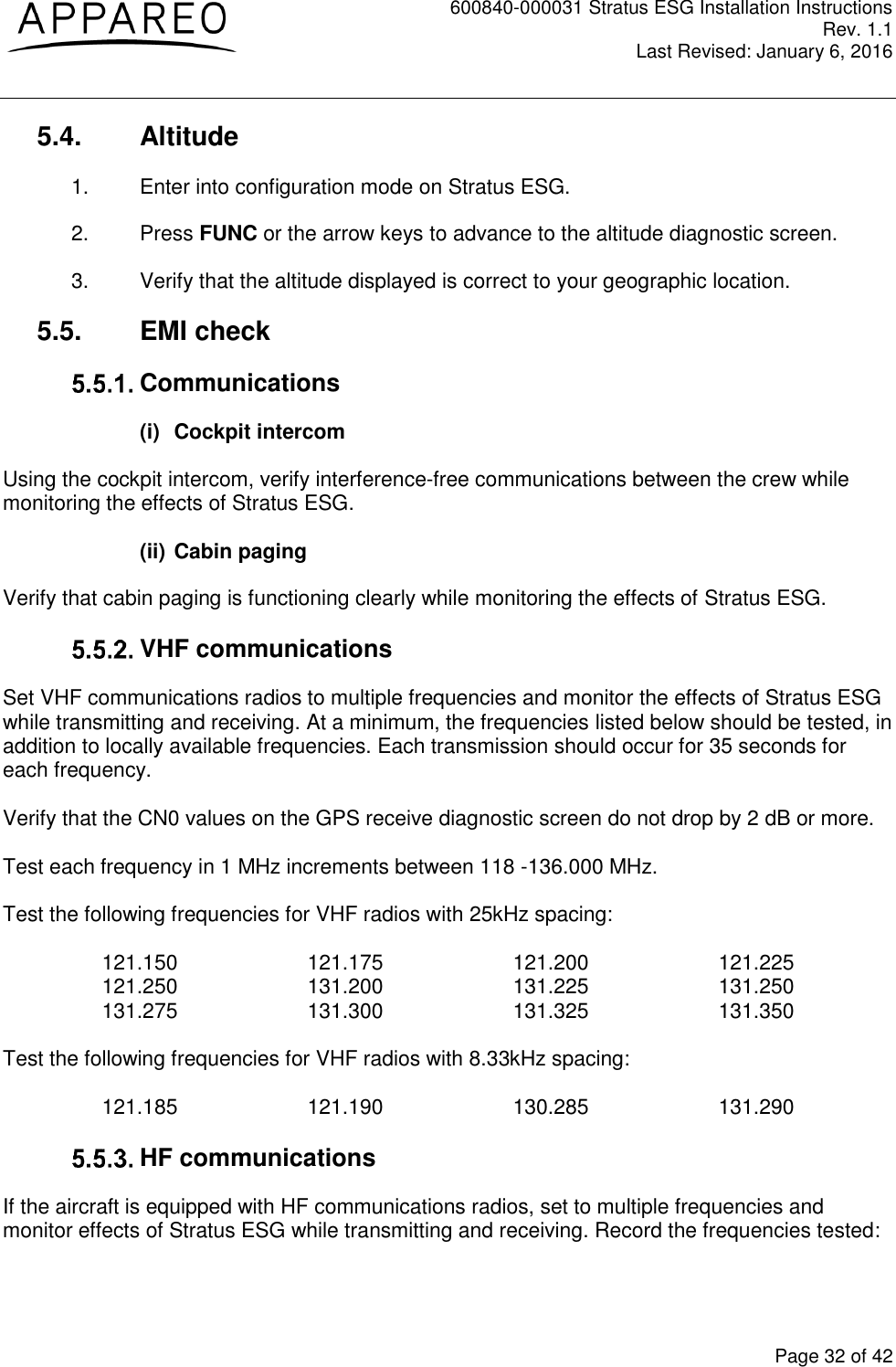 600840-000031 Stratus ESG Installation Instructions Rev. 1.1 Last Revised: January 6, 2016  Page 32 of 42 5.4.  Altitude 1.  Enter into configuration mode on Stratus ESG. 2.  Press FUNC or the arrow keys to advance to the altitude diagnostic screen. 3.  Verify that the altitude displayed is correct to your geographic location. 5.5.  EMI check  Communications (i)  Cockpit intercom Using the cockpit intercom, verify interference-free communications between the crew while monitoring the effects of Stratus ESG.  (ii) Cabin paging Verify that cabin paging is functioning clearly while monitoring the effects of Stratus ESG.   VHF communications Set VHF communications radios to multiple frequencies and monitor the effects of Stratus ESG while transmitting and receiving. At a minimum, the frequencies listed below should be tested, in addition to locally available frequencies. Each transmission should occur for 35 seconds for each frequency.   Verify that the CN0 values on the GPS receive diagnostic screen do not drop by 2 dB or more.     Test each frequency in 1 MHz increments between 118 -136.000 MHz.  Test the following frequencies for VHF radios with 25kHz spacing:  121.150    121.175    121.200    121.225 121.250    131.200    131.225    131.250 131.275    131.300    131.325    131.350  Test the following frequencies for VHF radios with 8.33kHz spacing:  121.185    121.190    130.285    131.290   HF communications If the aircraft is equipped with HF communications radios, set to multiple frequencies and monitor effects of Stratus ESG while transmitting and receiving. Record the frequencies tested:  